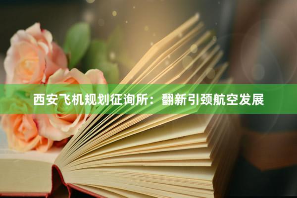 西安飞机规划征询所：翻新引颈航空发展